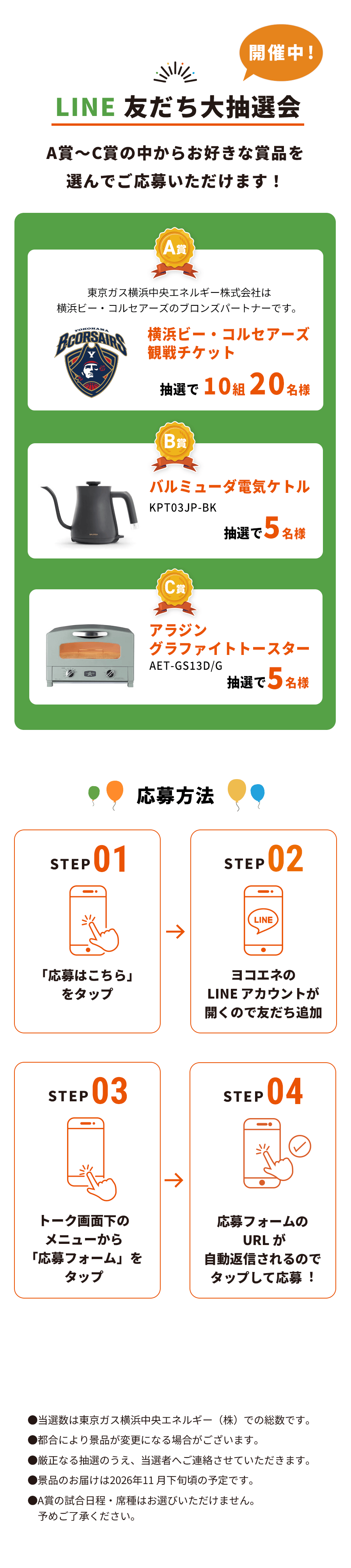 LINE 友だち大抽選会 A賞～C賞の中からお好きな賞品を選んでご応募いただけます！｜A賞：横浜ビー・コルセアーズ 観戦チケット 抽選で 10組 20名様｜B賞：バルミューダ電気ケトル 抽選で 5名様｜C賞：アラジン グラファイトトースター 抽選で 5名様｜応募方法：STEP 01「応募はこちら」をタップ、STEP 02 ヨコエネのLINEアカウントが開くので友だち追加、STEP 03 トーク画面下のメニューから「応募フォーム」をタップ、STEP 04 応募フォームのURLが自動返信されるのでタップして応募！
